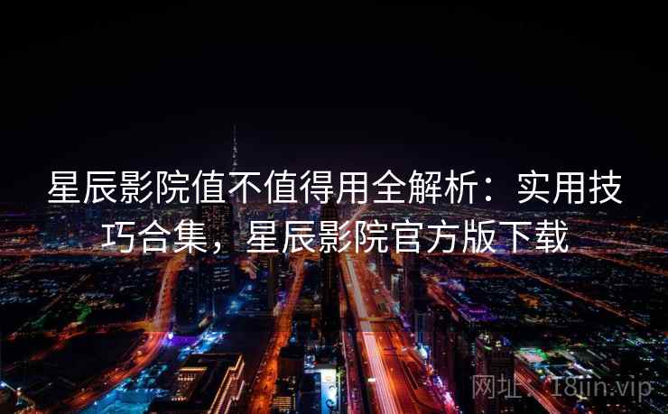星辰影院值不值得用全解析：实用技巧合集，星辰影院官方版下载