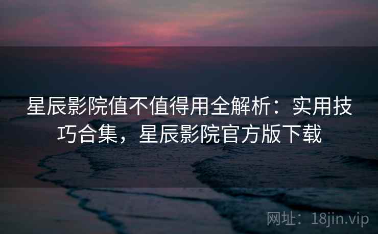 星辰影院值不值得用全解析：实用技巧合集，星辰影院官方版下载