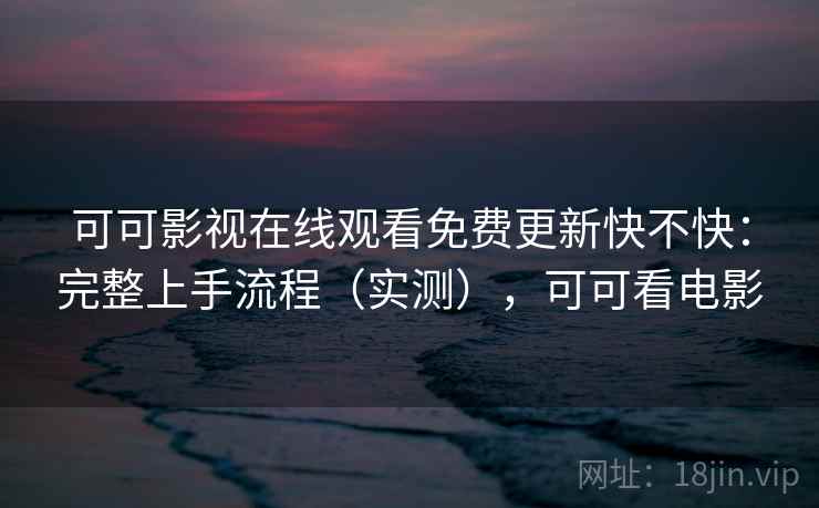 可可影视在线观看免费更新快不快:完整上手流程(实测),可可看电影 可可影视在线观看免费更新快不快:完整上手流程(实测),可可看电影