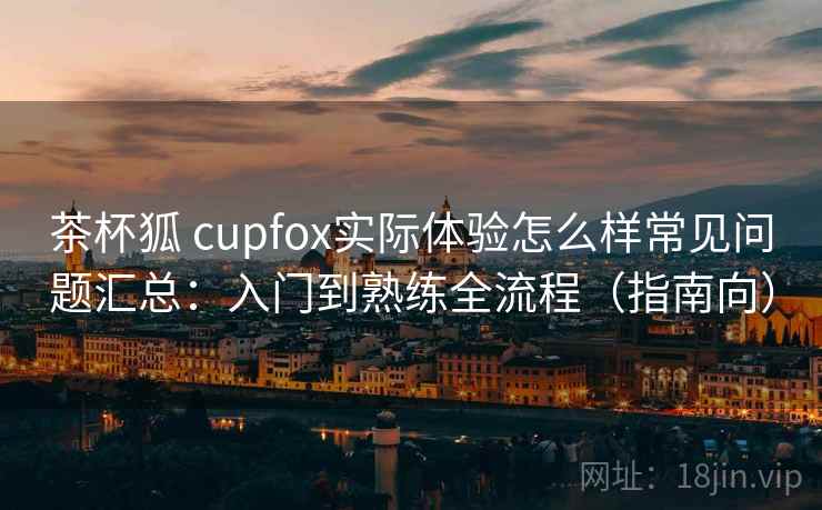 茶杯狐 cupfox实际体验怎么样常见问题汇总：入门到熟练全流程（指南向）