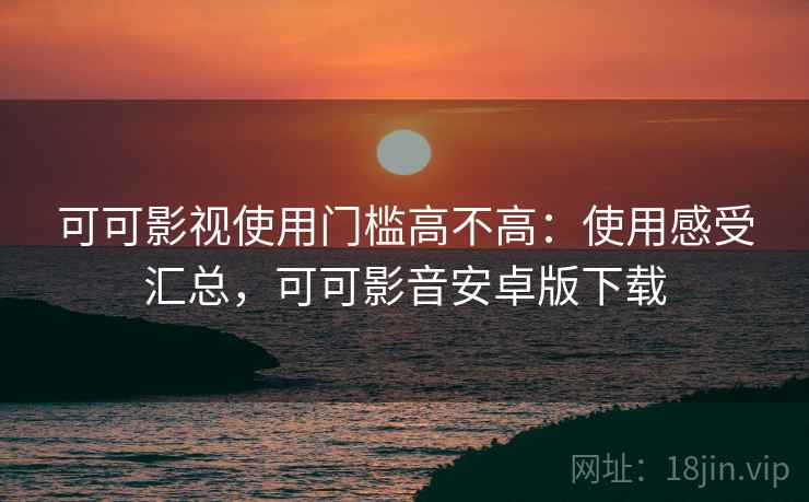 可可影视使用门槛高不高：使用感受汇总，可可影音安卓版下载
