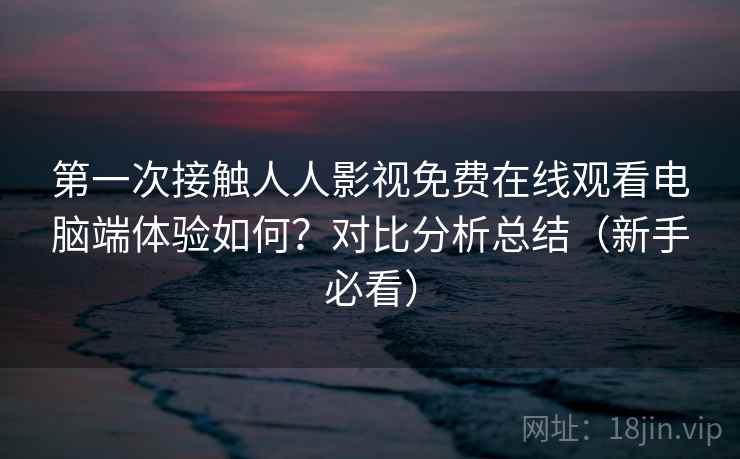 第一次接触人人影视免费在线观看电脑端体验如何？对比分析总结（新手必看）