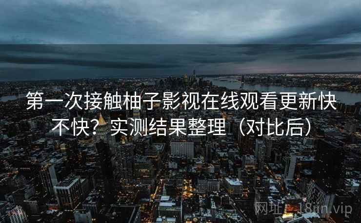 第一次接触柚子影视在线观看更新快不快？实测结果整理（对比后）