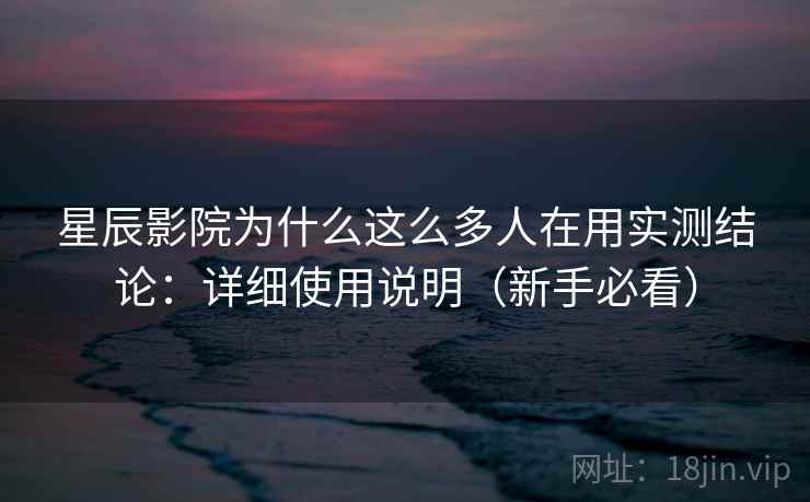 星辰影院为什么这么多人在用实测结论：详细使用说明（新手必看）