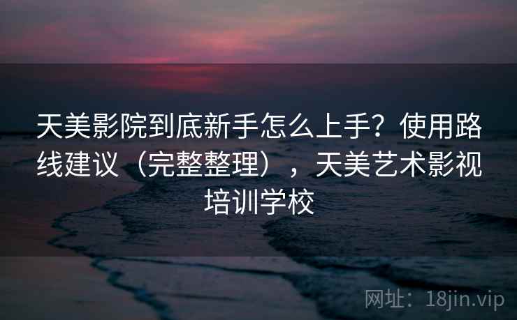天美影院到底新手怎么上手?使用路线建议(完整整理),天美艺术影视培训学校 天美影院到底新手怎么上手?使用路线建议(完整整理),天美艺术影视培训学校