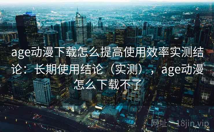 age动漫下载怎么提高使用效率实测结论:长期使用结论(实测),age动漫怎么下载不了 age动漫下载怎么提高使用效率实测结论:长期使用结论(实测),age动漫怎么下载不了
