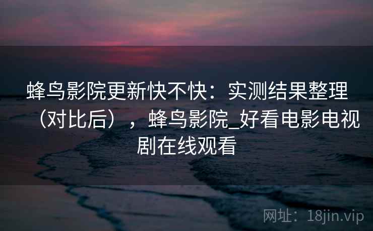 蜂鸟影院更新快不快：实测结果整理（对比后），蜂鸟影院_好看电影电视剧在线观看