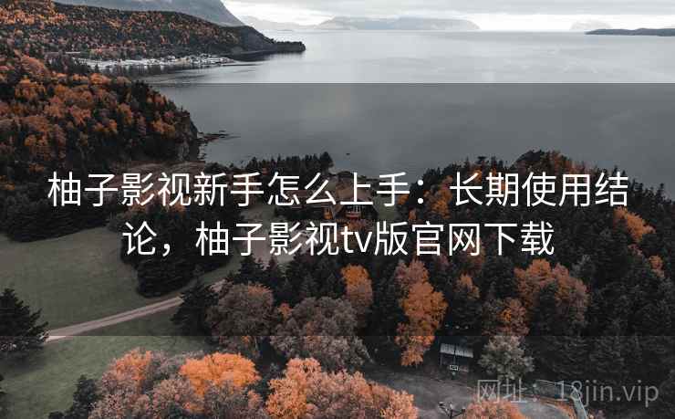 柚子影视新手怎么上手:长期使用结论,柚子影视tv版官网下载 柚子影视新手怎么上手:长期使用结论,柚子影视tv版官网下载