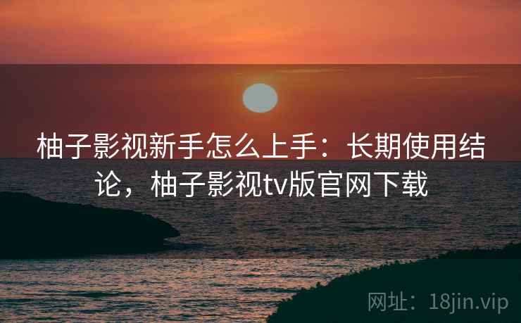 柚子影视新手怎么上手：长期使用结论，柚子影视tv版官网下载