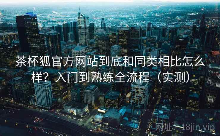 茶杯狐官方网站到底和同类相比怎么样?入门到熟练全流程(实测) 茶杯狐官方网站到底和同类相比怎么样?入门到熟练全流程(实测)
