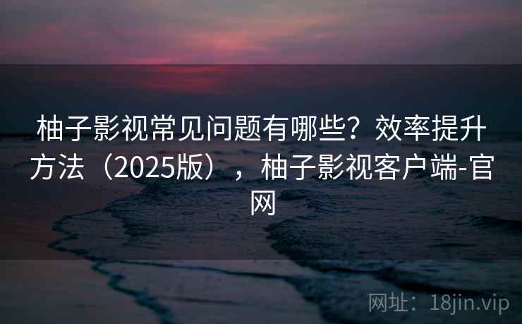 柚子影视常见问题有哪些？效率提升方法（2025版），柚子影视客户端-官网