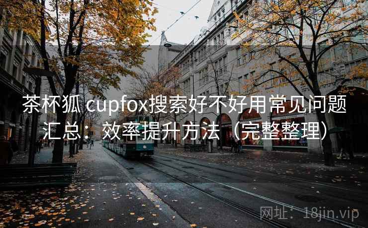 茶杯狐 cupfox搜索好不好用常见问题汇总：效率提升方法（完整整理）