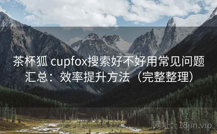 茶杯狐 cupfox搜索好不好用常见问题汇总：效率提升方法（完整整理）