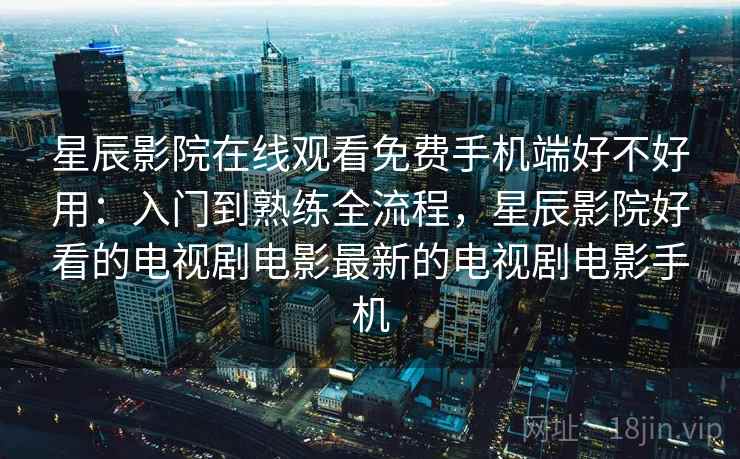 星辰影院在线观看免费手机端好不好用：入门到熟练全流程，星辰影院好看的电视剧电影最新的电视剧电影手机