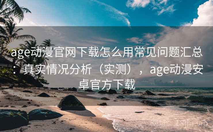 age动漫官网下载怎么用常见问题汇总：真实情况分析（实测），age动漫安卓官方下载