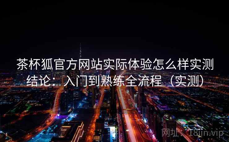 茶杯狐官方网站实际体验怎么样实测结论：入门到熟练全流程（实测）