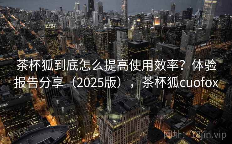 茶杯狐到底怎么提高使用效率?体验报告分享(2025版),茶杯狐cuofox 茶杯狐到底怎么提高使用效率?体验报告分享(2025版),茶杯狐cuofox