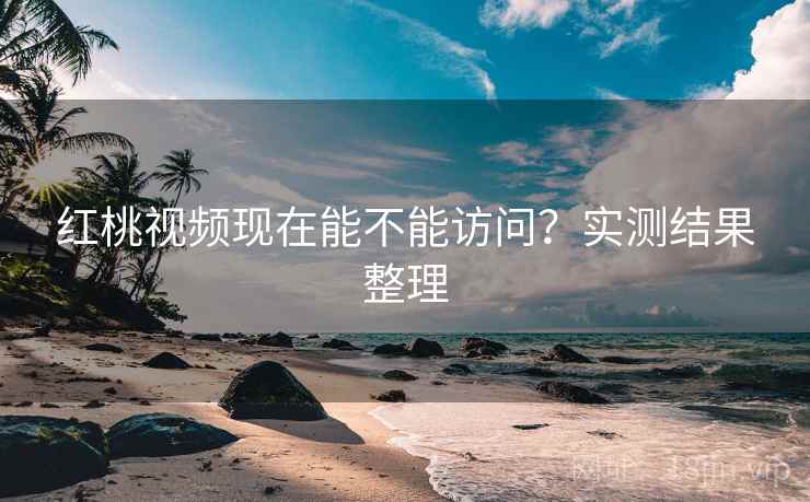 红桃视频现在能不能访问？实测结果整理