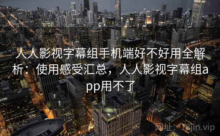 人人影视字幕组手机端好不好用全解析：使用感受汇总，人人影视字幕组app用不了