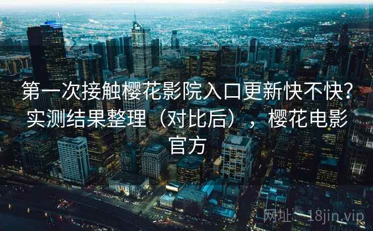第一次接触樱花影院入口更新快不快？实测结果整理（对比后），樱花电影官方
