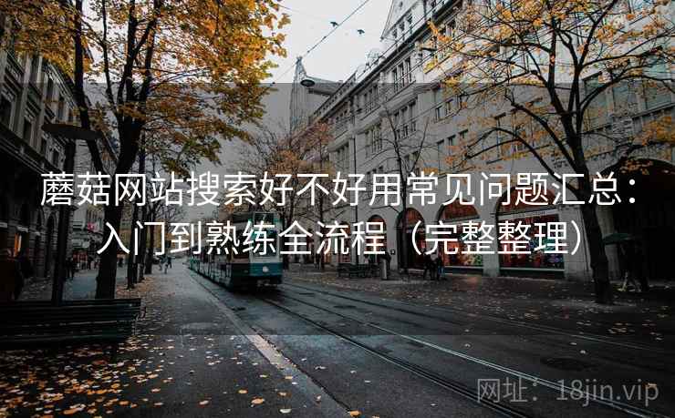 蘑菇网站搜索好不好用常见问题汇总：入门到熟练全流程（完整整理）