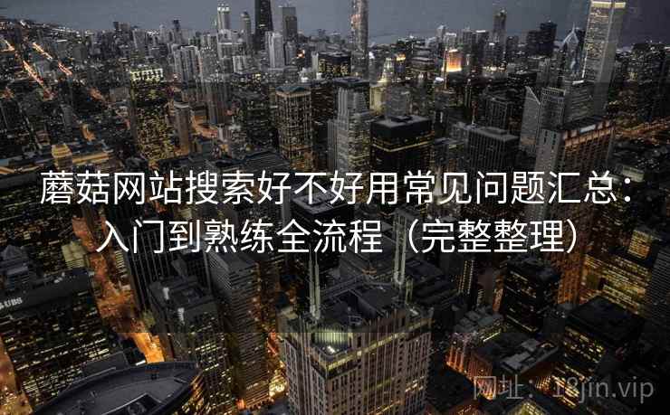 蘑菇网站搜索好不好用常见问题汇总:入门到熟练全流程(完整整理) 蘑菇网站搜索好不好用常见问题汇总:入门到熟练全流程(完整整理)