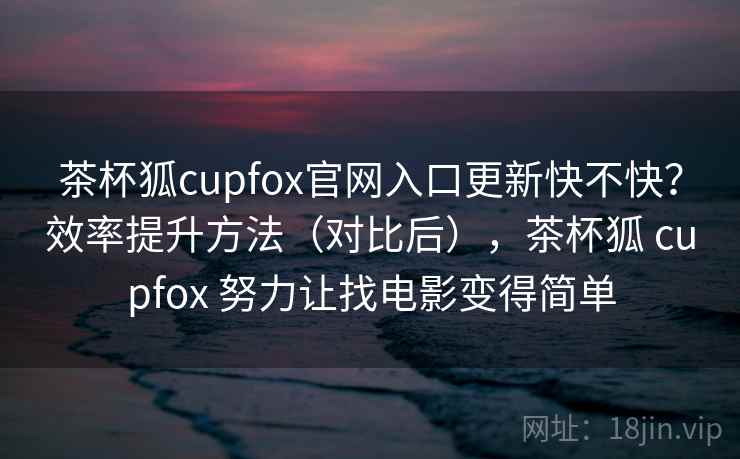 茶杯狐cupfox官网入口更新快不快？效率提升方法（对比后），茶杯狐 cupfox 努力让找电影变得简单