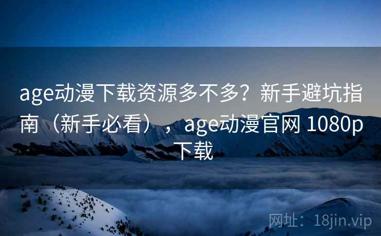 age动漫下载资源多不多？新手避坑指南（新手必看），age动漫官网 1080p 下载
