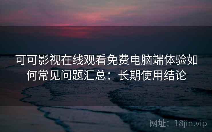 可可影视在线观看免费电脑端体验如何常见问题汇总：长期使用结论