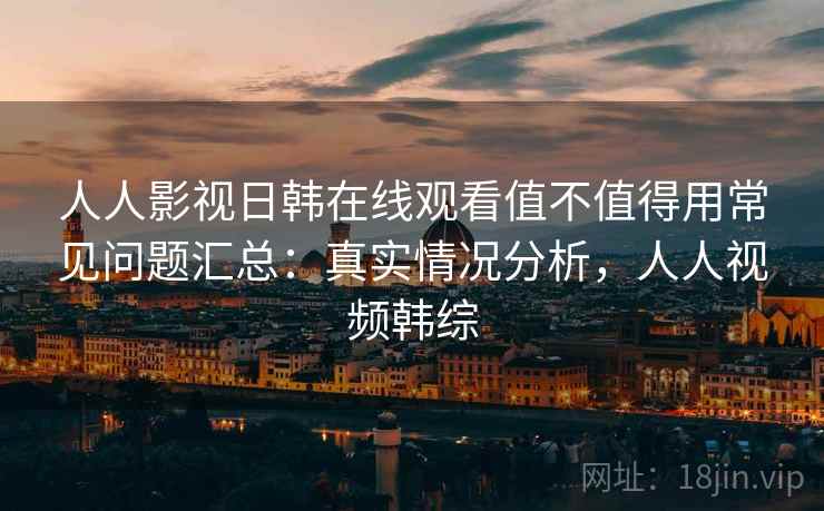 人人影视日韩在线观看值不值得用常见问题汇总:真实情况分析,人人视频韩综 人人影视日韩在线观看值不值得用常见问题汇总:真实情况分析,人人视频韩综
