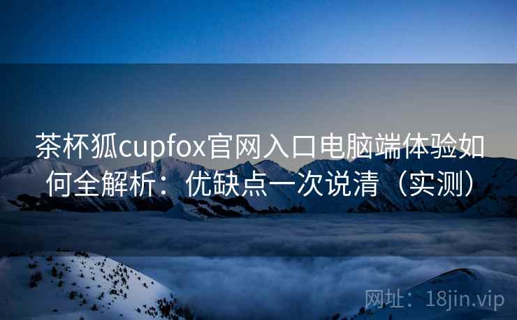 茶杯狐cupfox官网入口电脑端体验如何全解析：优缺点一次说清（实测）