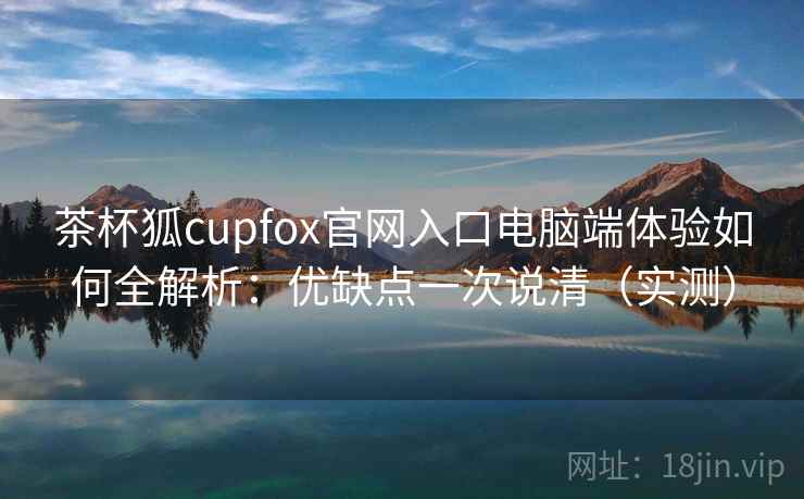 茶杯狐cupfox官网入口电脑端体验如何全解析:优缺点一次说清(实测) 茶杯狐cupfox官网入口电脑端体验如何全解析:优缺点一次说清(实测)