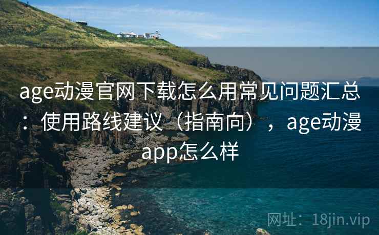 age动漫官网下载怎么用常见问题汇总：使用路线建议（指南向），age动漫app怎么样