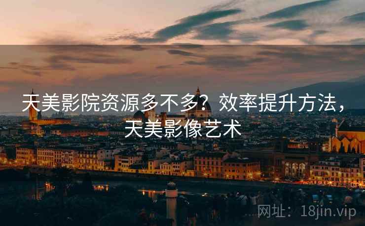 天美影院资源多不多？效率提升方法，天美影像艺术