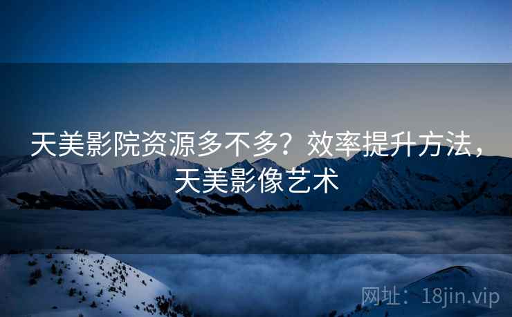 天美影院资源多不多?效率提升方法,天美影像艺术 天美影院资源多不多?效率提升方法,天美影像艺术