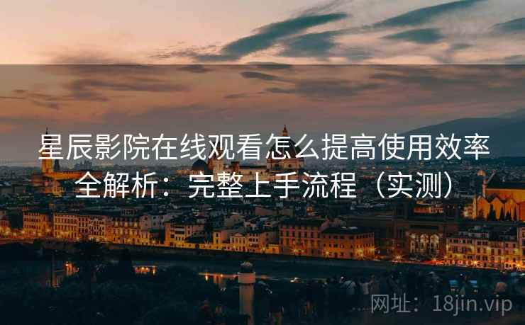 星辰影院在线观看怎么提高使用效率全解析：完整上手流程（实测）
