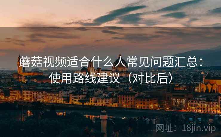 蘑菇视频适合什么人常见问题汇总：使用路线建议（对比后）