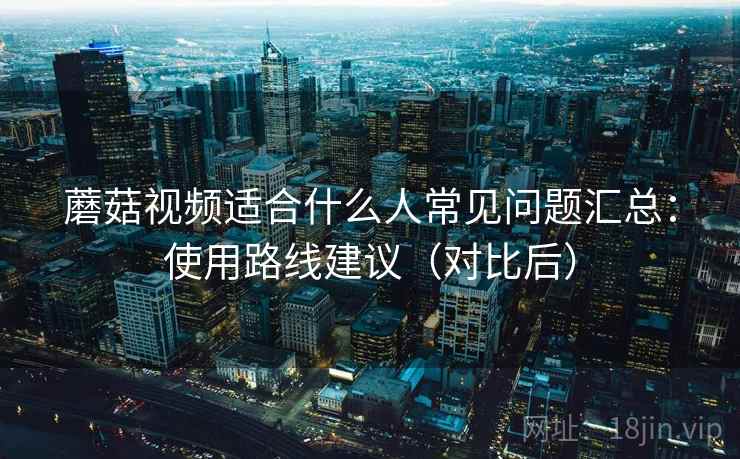 蘑菇视频适合什么人常见问题汇总:使用路线建议(对比后) 蘑菇视频适合什么人常见问题汇总:使用路线建议(对比后)
