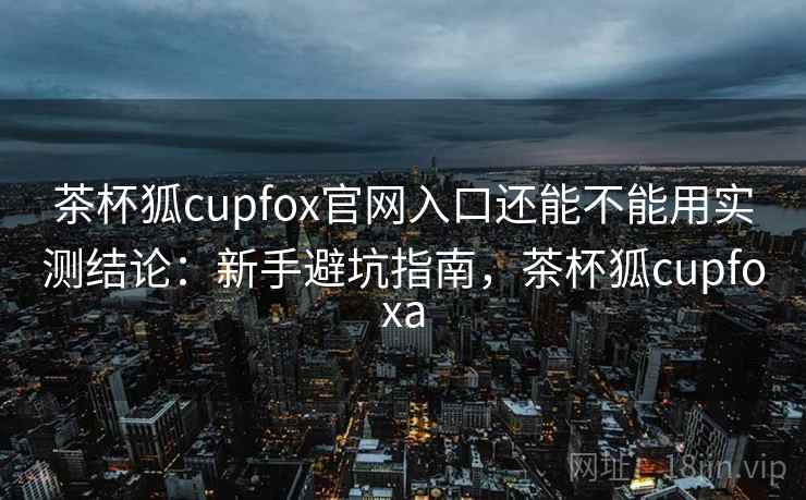 茶杯狐cupfox官网入口还能不能用实测结论:新手避坑指南,茶杯狐cupfoxa 茶杯狐cupfox官网入口还能不能用实测结论:新手避坑指南,茶杯狐cupfoxa