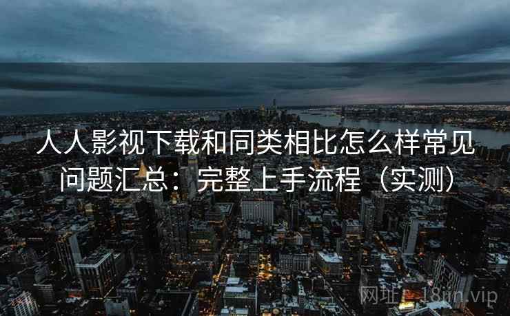 人人影视下载和同类相比怎么样常见问题汇总：完整上手流程（实测）