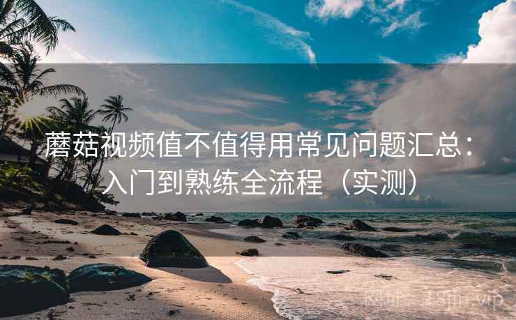 蘑菇视频值不值得用常见问题汇总：入门到熟练全流程（实测）