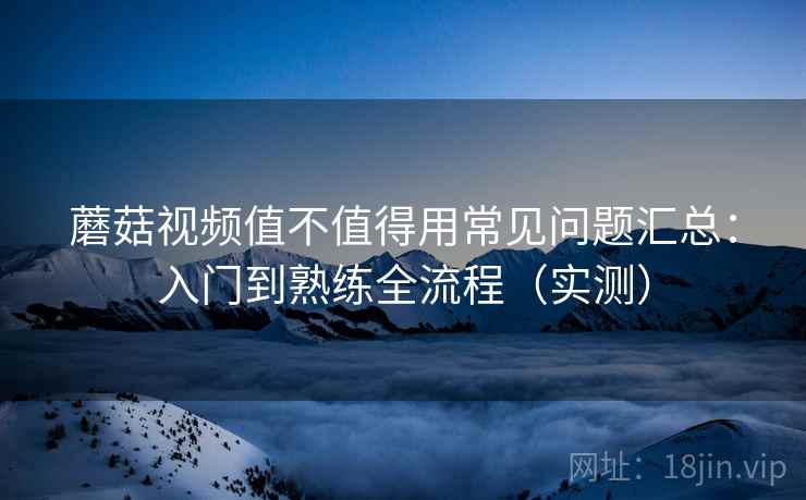 蘑菇视频值不值得用常见问题汇总:入门到熟练全流程(实测) 蘑菇视频值不值得用常见问题汇总:入门到熟练全流程(实测)