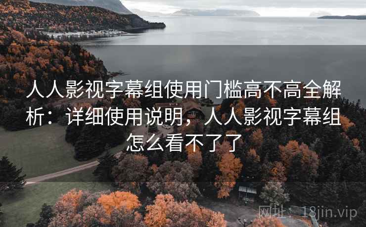人人影视字幕组使用门槛高不高全解析:详细使用说明,人人影视字幕组怎么看不了了 人人影视字幕组使用门槛高不高全解析:详细使用说明,人人影视字幕组怎么看不了了