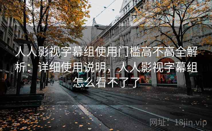人人影视字幕组使用门槛高不高全解析:详细使用说明,人人影视字幕组怎么看不了了 人人影视字幕组使用门槛高不高全解析:详细使用说明,人人影视字幕组怎么看不了了