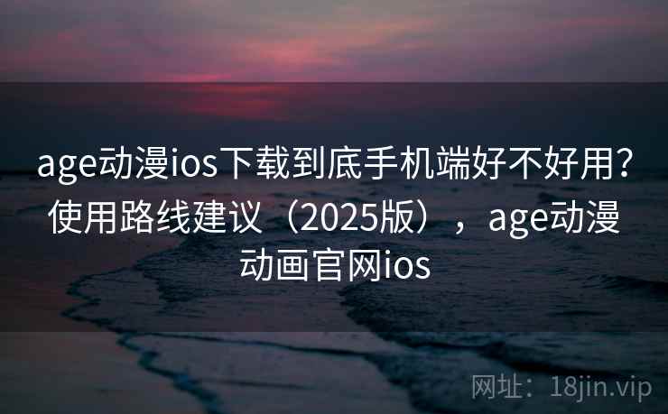 age动漫ios下载到底手机端好不好用？使用路线建议（2025版），age动漫动画官网ios