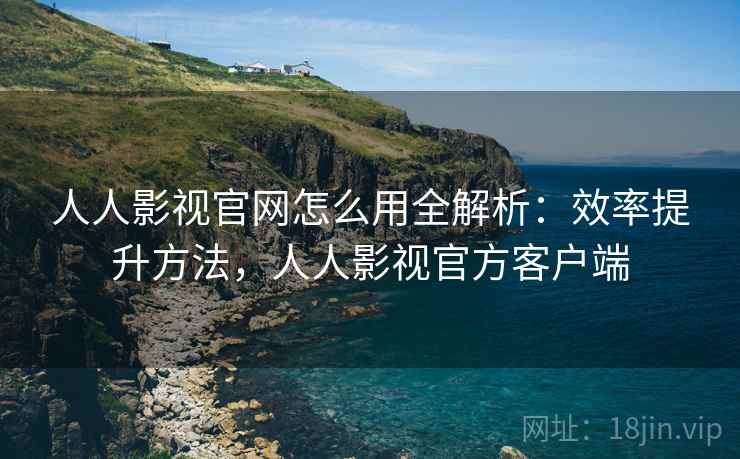 人人影视官网怎么用全解析：效率提升方法，人人影视官方客户端