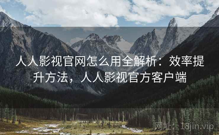 人人影视官网怎么用全解析:效率提升方法,人人影视官方客户端 人人影视官网怎么用全解析:效率提升方法,人人影视官方客户端