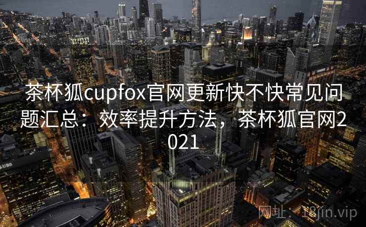 茶杯狐cupfox官网更新快不快常见问题汇总：效率提升方法，茶杯狐官网2021