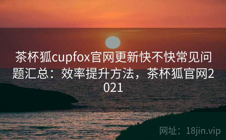 茶杯狐cupfox官网更新快不快常见问题汇总:效率提升方法,茶杯狐官网2021 茶杯狐cupfox官网更新快不快常见问题汇总:效率提升方法,茶杯狐官网2021