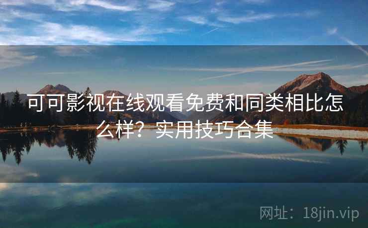 可可影视在线观看免费和同类相比怎么样？实用技巧合集